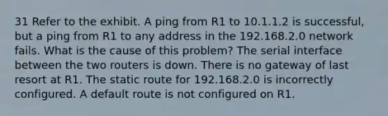 31 Refer to the exhibit. A ping from R1 to 10.1.1.2 is successful, but a ping from R1 to any address in the 192.168.2.0 network fails. What is the cause of this problem? The serial interface between the two routers is down. There is no gateway of last resort at R1. The static route for 192.168.2.0 is incorrectly configured. A default route is not configured on R1.