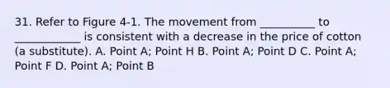 31. Refer to Figure 4-1. The movement from __________ to ____________ is consistent with a decrease in the price of cotton (a substitute). A. Point A; Point H B. Point A; Point D C. Point A; Point F D. Point A; Point B