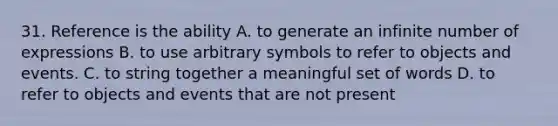 31. Reference is the ability A. to generate an infinite number of expressions B. to use arbitrary symbols to refer to objects and events. C. to string together a meaningful set of words D. to refer to objects and events that are not present