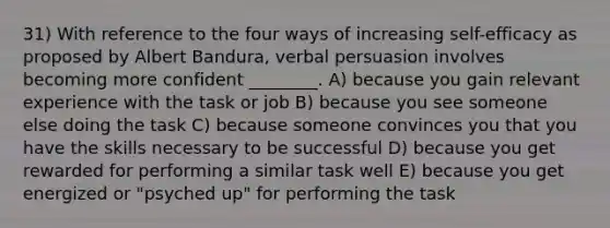 31) With reference to the four ways of increasing self-efficacy as proposed by Albert Bandura, verbal persuasion involves becoming more confident ________. A) because you gain relevant experience with the task or job B) because you see someone else doing the task C) because someone convinces you that you have the skills necessary to be successful D) because you get rewarded for performing a similar task well E) because you get energized or "psyched up" for performing the task