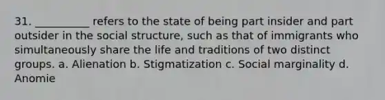 31. ​__________ refers to the state of being part insider and part outsider in the social structure, such as that of immigrants who simultaneously share the life and traditions of two distinct groups. a. ​Alienation b. ​Stigmatization c. ​Social marginality d. ​Anomie