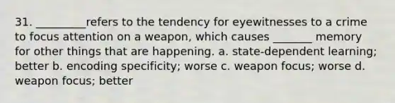 31. _________refers to the tendency for eyewitnesses to a crime to focus attention on a weapon, which causes _______ memory for other things that are happening. a. state-dependent learning; better b. encoding specificity; worse c. weapon focus; worse d. weapon focus; better