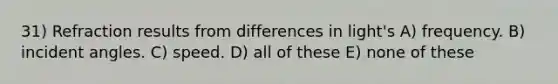 31) Refraction results from differences in light's A) frequency. B) incident angles. C) speed. D) all of these E) none of these