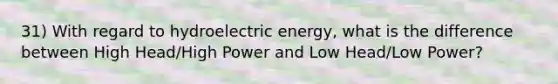 31) With regard to hydroelectric energy, what is the difference between High Head/High Power and Low Head/Low Power?