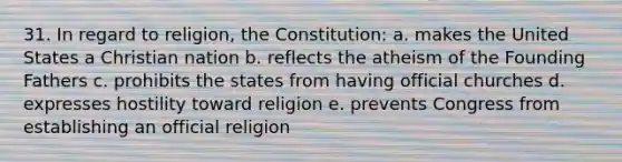 31. In regard to religion, the Constitution: a. makes the United States a Christian nation b. reflects the atheism of the Founding Fathers c. prohibits the states from having official churches d. expresses hostility toward religion e. prevents Congress from establishing an official religion