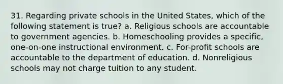 31. Regarding private schools in the United States, which of the following statement is true? a. Religious schools are accountable to government agencies. b. Homeschooling provides a specific, one-on-one instructional environment. c. For-profit schools are accountable to the department of education. d. Nonreligious schools may not charge tuition to any student.