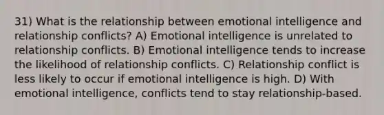 31) What is the relationship between emotional intelligence and relationship conflicts? A) Emotional intelligence is unrelated to relationship conflicts. B) Emotional intelligence tends to increase the likelihood of relationship conflicts. C) Relationship conflict is less likely to occur if emotional intelligence is high. D) With emotional intelligence, conflicts tend to stay relationship-based.