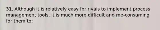 31. Although it is relatively easy for rivals to implement process management tools, it is much more difficult and me-consuming for them to: