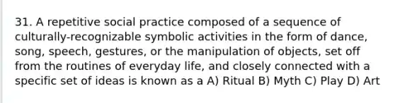 31. A repetitive social practice composed of a sequence of culturally-recognizable symbolic activities in the form of dance, song, speech, gestures, or the manipulation of objects, set off from the routines of everyday life, and closely connected with a specific set of ideas is known as a A) Ritual B) Myth C) Play D) Art