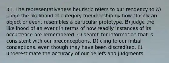 31. The representativeness heuristic refers to our tendency to A) judge the likelihood of category membership by how closely an object or event resembles a particular prototype. B) judge the likelihood of an event in terms of how readily instances of its occurrence are remembered. C) search for information that is consistent with our preconceptions. D) cling to our initial conceptions, even though they have been discredited. E) underestimate the accuracy of our beliefs and judgments.