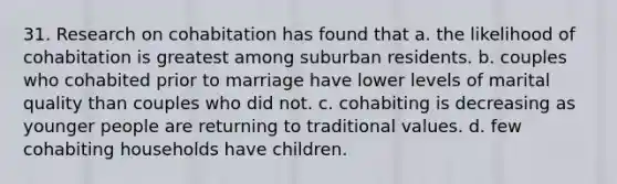 31. Research on cohabitation has found that a. the likelihood of cohabitation is greatest among suburban residents. b. couples who cohabited prior to marriage have lower levels of marital quality than couples who did not. c. cohabiting is decreasing as younger people are returning to traditional values. d. few cohabiting households have children.