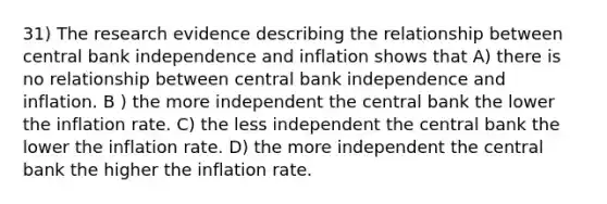 31) The research evidence describing the relationship between central bank independence and inflation shows that A) there is no relationship between central bank independence and inflation. B ) the more independent the central bank the lower the inflation rate. C) the less independent the central bank the lower the inflation rate. D) the more independent the central bank the higher the inflation rate.