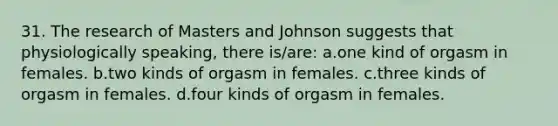 31. The research of Masters and Johnson suggests that physiologically speaking, there is/are: a.one kind of orgasm in females. b.two kinds of orgasm in females. c.three kinds of orgasm in females. d.four kinds of orgasm in females.