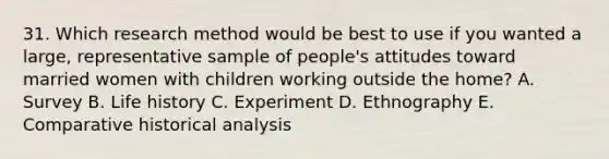 31. Which research method would be best to use if you wanted a large, representative sample of people's attitudes toward married women with children working outside the home? A. Survey B. Life history C. Experiment D. Ethnography E. Comparative historical analysis