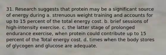 31. Research suggests that protein may be a significant source of energy during a. strenuous weight training and accounts for up to 15 percent of the total energy cost. b. brief sessions of high-intensity exercise. c. the latter stage of prolonged endurance exercise, when protein could contribute up to 15 percent of the Total energy cost. d. times when the body stores of glycogen and glucose are adequate.