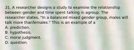 31. A researcher designs a study to examine the relationship between gender and time spent talking in agroup. The researcher states, "In a balanced mixed gender group, males will talk more thanfemales." This is an example of a A. prediction. B. hypothesis. C. moral judgment. D. question.