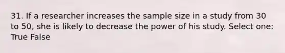 31. If a researcher increases the sample size in a study from 30 to 50, she is likely to decrease the power of his study. Select one: True False