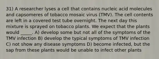 31) A researcher lyses a cell that contains nucleic acid molecules and capsomeres of tobacco mosaic virus (TMV). The cell contents are left in a covered test tube overnight. The next day this mixture is sprayed on tobacco plants. We expect that the plants would _____. A) develop some but not all of the symptoms of the TMV infection B) develop the typical symptoms of TMV infection C) not show any disease symptoms D) become infected, but the sap from these plants would be unable to infect other plants