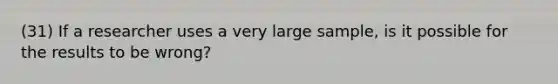 (31) If a researcher uses a very large sample, is it possible for the results to be wrong?