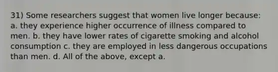 31) Some researchers suggest that women live longer because: a. they experience higher occurrence of illness compared to men. b. they have lower rates of cigarette smoking and alcohol consumption c. they are employed in less dangerous occupations than men. d. All of the above, except a.