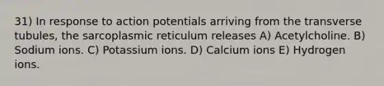 31) In response to action potentials arriving from the transverse tubules, the sarcoplasmic reticulum releases A) Acetylcholine. B) Sodium ions. C) Potassium ions. D) Calcium ions E) Hydrogen ions.