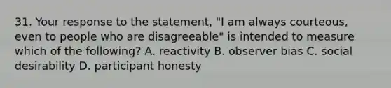 31. Your response to the statement, "I am always courteous, even to people who are disagreeable" is intended to measure which of the following? A. reactivity B. observer bias C. social desirability D. participant honesty