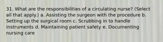 31. What are the responsibilities of a circulating nurse? (Select all that apply.) a. Assisting the surgeon with the procedure b. Setting up the surgical room c. Scrubbing in to handle instruments d. Maintaining patient safety e. Documenting nursing care