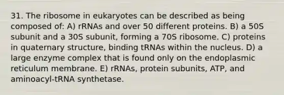 31. The ribosome in eukaryotes can be described as being composed of: A) rRNAs and over 50 different proteins. B) a 50S subunit and a 30S subunit, forming a 70S ribosome. C) proteins in quaternary structure, binding tRNAs within the nucleus. D) a large enzyme complex that is found only on the endoplasmic reticulum membrane. E) rRNAs, protein subunits, ATP, and aminoacyl-tRNA synthetase.