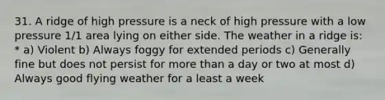 31. A ridge of high pressure is a neck of high pressure with a low pressure 1/1 area lying on either side. The weather in a ridge is: * a) Violent b) Always foggy for extended periods c) Generally fine but does not persist for more than a day or two at most d) Always good flying weather for a least a week