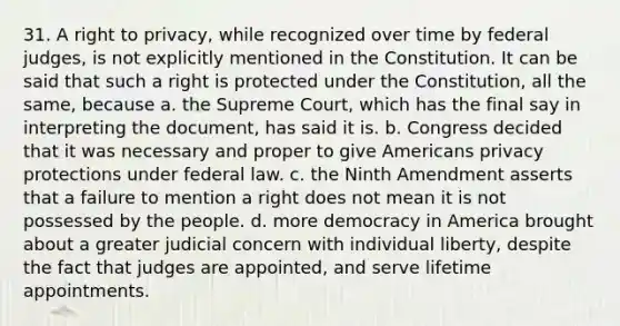 31. A right to privacy, while recognized over time by federal judges, is not explicitly mentioned in the Constitution. It can be said that such a right is protected under the Constitution, all the same, because a. the Supreme Court, which has the final say in interpreting the document, has said it is. b. Congress decided that it was necessary and proper to give Americans privacy protections under federal law. c. the Ninth Amendment asserts that a failure to mention a right does not mean it is not possessed by the people. d. more democracy in America brought about a greater judicial concern with individual liberty, despite the fact that judges are appointed, and serve lifetime appointments.