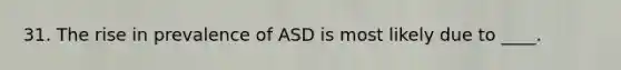 31. The rise in prevalence of ASD is most likely due to ____.