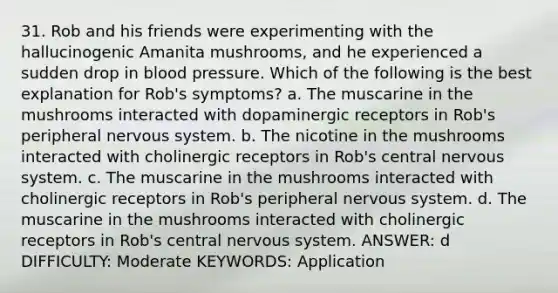 31. Rob and his friends were experimenting with the hallucinogenic Amanita mushrooms, and he experienced a sudden drop in <a href='https://www.questionai.com/knowledge/kD0HacyPBr-blood-pressure' class='anchor-knowledge'>blood pressure</a>. Which of the following is the best explanation for Rob's symptoms?​ a. ​The muscarine in the mushrooms interacted with dopaminergic receptors in Rob's peripheral <a href='https://www.questionai.com/knowledge/kThdVqrsqy-nervous-system' class='anchor-knowledge'>nervous system</a>. b. ​The nicotine in the mushrooms interacted with cholinergic receptors in Rob's central nervous system. c. ​The muscarine in the mushrooms interacted with cholinergic receptors in Rob's peripheral nervous system. d. ​The muscarine in the mushrooms interacted with cholinergic receptors in Rob's central nervous system. ANSWER: d DIFFICULTY: Moderate KEYWORDS: Application