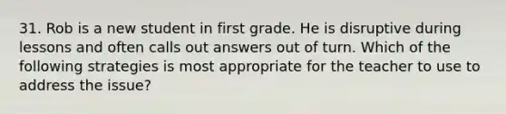 31. Rob is a new student in first grade. He is disruptive during lessons and often calls out answers out of turn. Which of the following strategies is most appropriate for the teacher to use to address the issue?