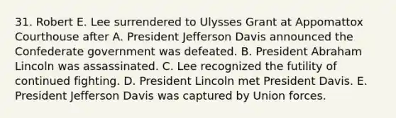 31. Robert E. Lee surrendered to Ulysses Grant at Appomattox Courthouse after A. President Jefferson Davis announced the Confederate government was defeated. B. President Abraham Lincoln was assassinated. C. Lee recognized the futility of continued fighting. D. President Lincoln met President Davis. E. President Jefferson Davis was captured by Union forces.