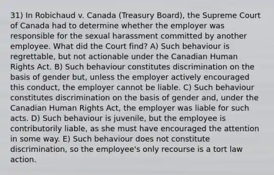 31) In Robichaud v. Canada (Treasury Board), the Supreme Court of Canada had to determine whether the employer was responsible for the sexual harassment committed by another employee. What did the Court find? A) Such behaviour is regrettable, but not actionable under the Canadian Human Rights Act. B) Such behaviour constitutes discrimination on the basis of gender but, unless the employer actively encouraged this conduct, the employer cannot be liable. C) Such behaviour constitutes discrimination on the basis of gender and, under the Canadian Human Rights Act, the employer was liable for such acts. D) Such behaviour is juvenile, but the employee is contributorily liable, as she must have encouraged the attention in some way. E) Such behaviour does not constitute discrimination, so the employee's only recourse is a tort law action.