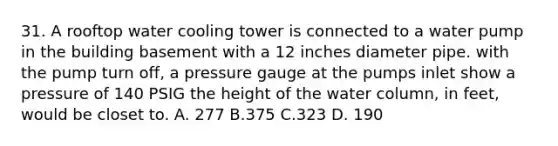 31. A rooftop water cooling tower is connected to a water pump in the building basement with a 12 inches diameter pipe. with the pump turn off, a pressure gauge at the pumps inlet show a pressure of 140 PSIG the height of the water column, in feet, would be closet to. A. 277 B.375 C.323 D. 190