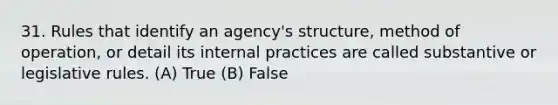 31. Rules that identify an agency's structure, method of operation, or detail its internal practices are called substantive or legislative rules. (A) True (B) False