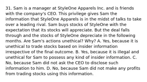 31. Sam is a manager at StyleOne Apparels Inc. and is friends with the company's CEO. This privilege gives Sam the information that StyleOne Apparels is in the midst of talks to take over a leading rival. Sam buys stocks of StyleOne with the expectation that its stocks will appreciate. But the deal falls through and the stocks of StyleOne depreciate in the following months. Are Sam's actions unethical? Why? A. Yes, because it is unethical to trade stocks based on insider information irrespective of the final outcome. B. Yes, because it is illegal and unethical for Sam to possess any kind of insider information. C. No, because Sam did not ask the CEO to disclose such information to him. D. No, because Sam did not make any profits from trading stocks using this information.