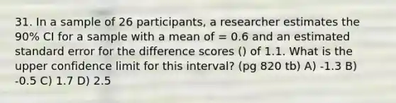 31. In a sample of 26 participants, a researcher estimates the 90% CI for a sample with a mean of = 0.6 and an estimated standard error for the difference scores () of 1.1. What is the upper confidence limit for this interval? (pg 820 tb) A) -1.3 B) -0.5 C) 1.7 D) 2.5