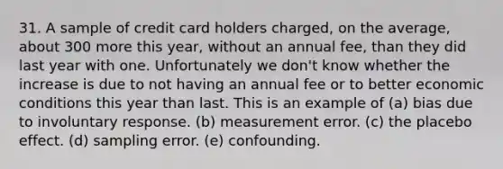 31. A sample of credit card holders charged, on the average, about 300 more this year, without an annual fee, than they did last year with one. Unfortunately we don't know whether the increase is due to not having an annual fee or to better economic conditions this year than last. This is an example of (a) bias due to involuntary response. (b) measurement error. (c) the placebo effect. (d) sampling error. (e) confounding.