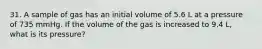 31. A sample of gas has an initial volume of 5.6 L at a pressure of 735 mmHg. If the volume of the gas is increased to 9.4 L, what is its pressure?