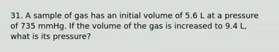 31. A sample of gas has an initial volume of 5.6 L at a pressure of 735 mmHg. If the volume of the gas is increased to 9.4 L, what is its pressure?