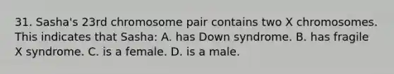 31. Sasha's 23rd chromosome pair contains two X chromosomes. This indicates that Sasha: A. has Down syndrome. B. has fragile X syndrome. C. is a female. D. is a male.