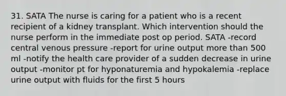 31. SATA The nurse is caring for a patient who is a recent recipient of a kidney transplant. Which intervention should the nurse perform in the immediate post op period. SATA -record central venous pressure -report for urine output more than 500 ml -notify the health care provider of a sudden decrease in urine output -monitor pt for hyponaturemia and hypokalemia -replace urine output with fluids for the first 5 hours