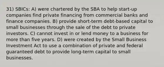 31) SBICs: A) were chartered by the SBA to help start-up companies find private financing from commercial banks and finance companies. B) provide short-term debt-based capital to small businesses through the sale of the debt to private investors. C) cannot invest in or lend money to a business for more than five years. D) were created by the Small Business Investment Act to use a combination of private and federal guaranteed debt to provide long-term capital to small businesses.