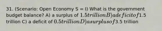 31. (Scenario: Open Economy S = I) What is the government budget balance? A) a surplus of 1.5 trillion B) a deficit of1.5 trillion C) a deficit of 0.5 trillion D) a surplus of3.5 trillion