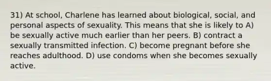 31) At school, Charlene has learned about biological, social, and personal aspects of sexuality. This means that she is likely to A) be sexually active much earlier than her peers. B) contract a sexually transmitted infection. C) become pregnant before she reaches adulthood. D) use condoms when she becomes sexually active.