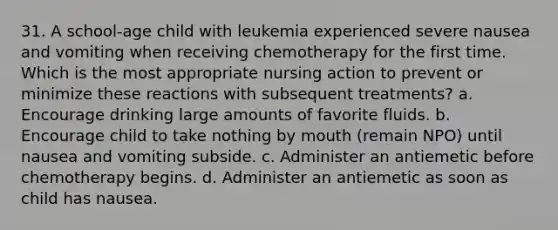 31. A school-age child with leukemia experienced severe nausea and vomiting when receiving chemotherapy for the first time. Which is the most appropriate nursing action to prevent or minimize these reactions with subsequent treatments? a. Encourage drinking large amounts of favorite fluids. b. Encourage child to take nothing by mouth (remain NPO) until nausea and vomiting subside. c. Administer an antiemetic before chemotherapy begins. d. Administer an antiemetic as soon as child has nausea.