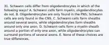 31. Schwann cells differ from oligodendrocytes in which of the following ways? A. Schwann cells form myelin; oligodendrocytes do not. B. Oligodendrocytes are only found in the PNS; Schwann cells are only found in the CNS. C. Schwann cells form sheaths around several axons, while oligodendrocytes form sheaths around only one axon. D. Schwann cells form a myelin sheath around a portion of only one axon, while oligodendrocytes can surround portions of several axons. E. None of these choices are true differences.