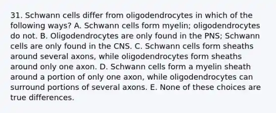 31. Schwann cells differ from oligodendrocytes in which of the following ways? A. Schwann cells form myelin; oligodendrocytes do not. B. Oligodendrocytes are only found in the PNS; Schwann cells are only found in the CNS. C. Schwann cells form sheaths around several axons, while oligodendrocytes form sheaths around only one axon. D. Schwann cells form a myelin sheath around a portion of only one axon, while oligodendrocytes can surround portions of several axons. E. None of these choices are true differences.